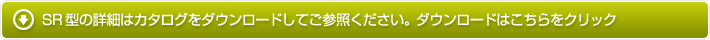 SR型の詳細はカタログをダウンロードしてご参照ください。ダウンロードはこちらをクリック
