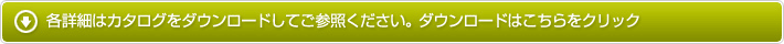 各詳細はカタログをダウンロードしてご参照ください。ダウンロードはこちらをクリック